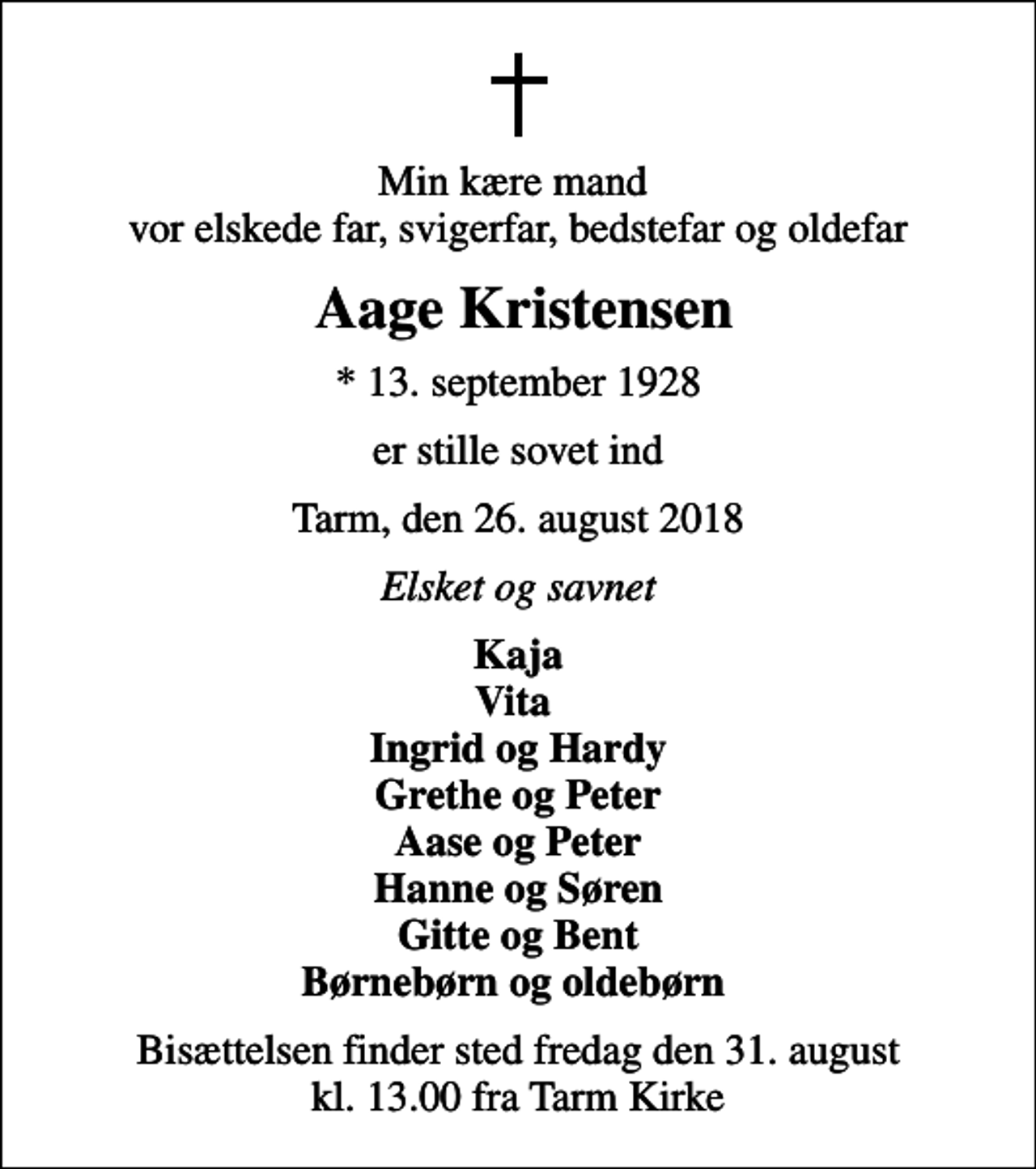 <p>Min kære mand vor elskede far, svigerfar, bedstefar og oldefar<br />Aage Kristensen<br />* 13. september 1928<br />er stille sovet ind<br />Tarm, den 26. august 2018<br />Elsket og savnet<br />Kaja Vita Ingrid og Hardy Grethe og Peter Aase og Peter Hanne og Søren Gitte og Bent Børnebørn og oldebørn<br />Bisættelsen finder sted fredag den 31. august kl. 13.00 fra Tarm Kirke</p>