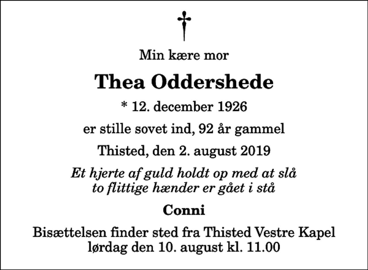 <p>Min kære mor<br />Thea Oddershede<br />* 12. december 1926<br />er stille sovet ind, 92 år gammel<br />Thisted, den 2. august 2019<br />Et hjerte af guld holdt op med at slå to flittige hænder er gået i stå<br />Conni<br />Bisættelsen finder sted fra Thisted Vestre Kapel lørdag den 10. august kl. 11.00</p>