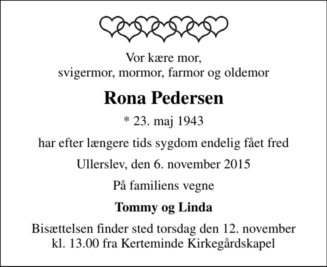 <p>Vor kære mor, svigermor, mormor, farmor og oldemor<br />Rona Pedersen<br />* 23. maj 1943<br />har efter længere tids sygdom endelig fået fred<br />Ullerslev, den 6. november 2015<br />På familiens vegne<br />Tommy og Linda<br />Bisættelsen finder sted torsdag den 12. november kl. 13.00 fra Kerteminde Kirkegårdskapel</p>