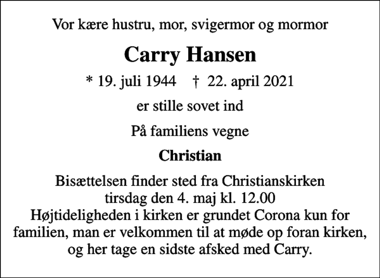 <p>Vor kære hustru, mor, svigermor og mormor<br />Carry Hansen<br />* 19. juli 1944 ✝ 22. april 2021<br />er stille sovet ind<br />På familiens vegne<br />Christian<br />Bisættelsen finder sted fra Christianskirken tirsdag den 4. maj kl. 12.00 Højtideligheden i kirken er grundet Corona kun for familien, man er velkommen til at møde op foran kirken, og her tage en sidste afsked med Carry.</p>