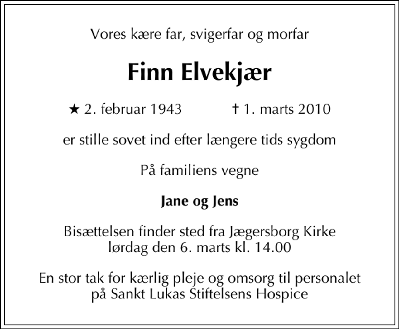 <p>Vores kære far, svigerfar og morfar<br />Finn Elvekjær<br />* 2. februar 1943 ✝ 1. marts 2010<br />er stille sovet ind efter længere tids sygdom<br />På familiens vegne<br />Jane og Jens<br />Bisættelsen finder sted fra Jægersborg Kirke lørdag den 6. marts kl. 14.00<br />En stor tak for kærlig pleje og omsorg til personalet på Sankt Lukas Stiftelsens Hospice</p>