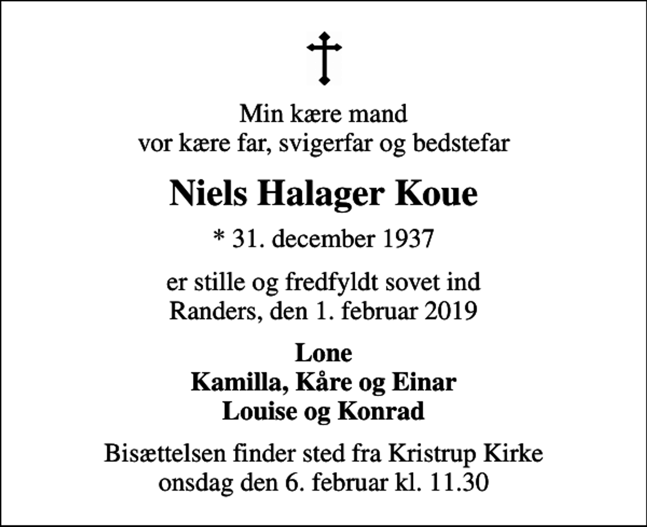 <p>Min kære mand vor kære far, svigerfar og bedstefar<br />Niels Halager Koue<br />* 31. december 1937<br />er stille og fredfyldt sovet ind Randers, den 1. februar 2019<br />Lone Kamilla, Kåre og Einar Louise og Konrad<br />Bisættelsen finder sted fra Kristrup Kirke onsdag den 6. februar kl. 11.30</p>