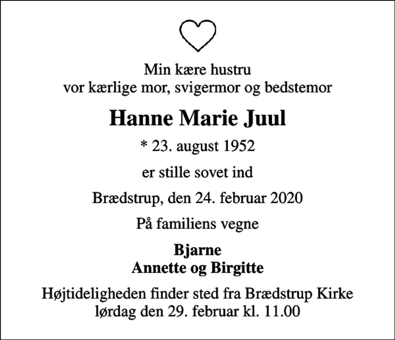 <p>Min kære hustru vor kærlige mor, svigermor og bedstemor<br />Hanne Marie Juul<br />* 23. august 1952<br />er stille sovet ind<br />Brædstrup, den 24. februar 2020<br />På familiens vegne<br />Bjarne Annette og Birgitte<br />Højtideligheden finder sted fra Brædstrup Kirke lørdag den 29. februar kl. 11.00</p>