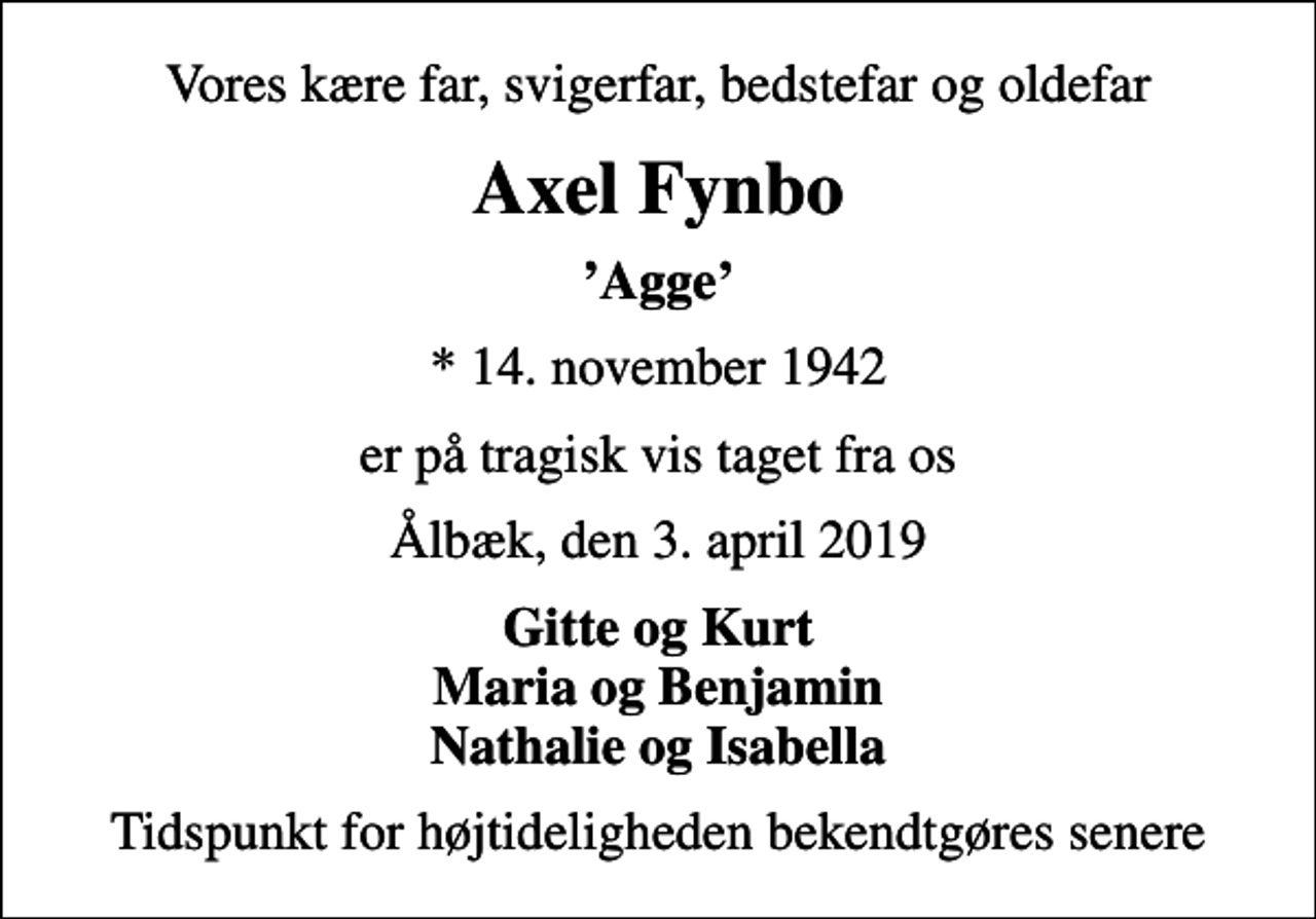 <p>Vores kære far, svigerfar, bedstefar og oldefar<br />Axel Fynbo<br />Agge<br />* 14. november 1942<br />er på tragisk vis taget fra os<br />Ålbæk, den 3. april 2019<br />Gitte og Kurt Maria og Benjamin Nathalie og Isabella<br />Tidspunkt for højtideligheden bekendtgøres senere</p>