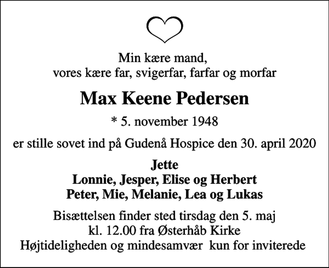<p>Min kære mand, vores kære far, svigerfar, farfar og morfar<br />Max Keene Pedersen<br />* 5. november 1948<br />er stille sovet ind på Gudenå Hospice den 30. april 2020<br />Jette Lonnie, Jesper, Elise og Herbert Peter, Mie, Melanie, Lea og Lukas<br />Bisættelsen finder sted tirsdag den 5. maj kl. 12.00 fra Østerhåb Kirke Højtideligheden og mindesamvær kun for inviterede</p>