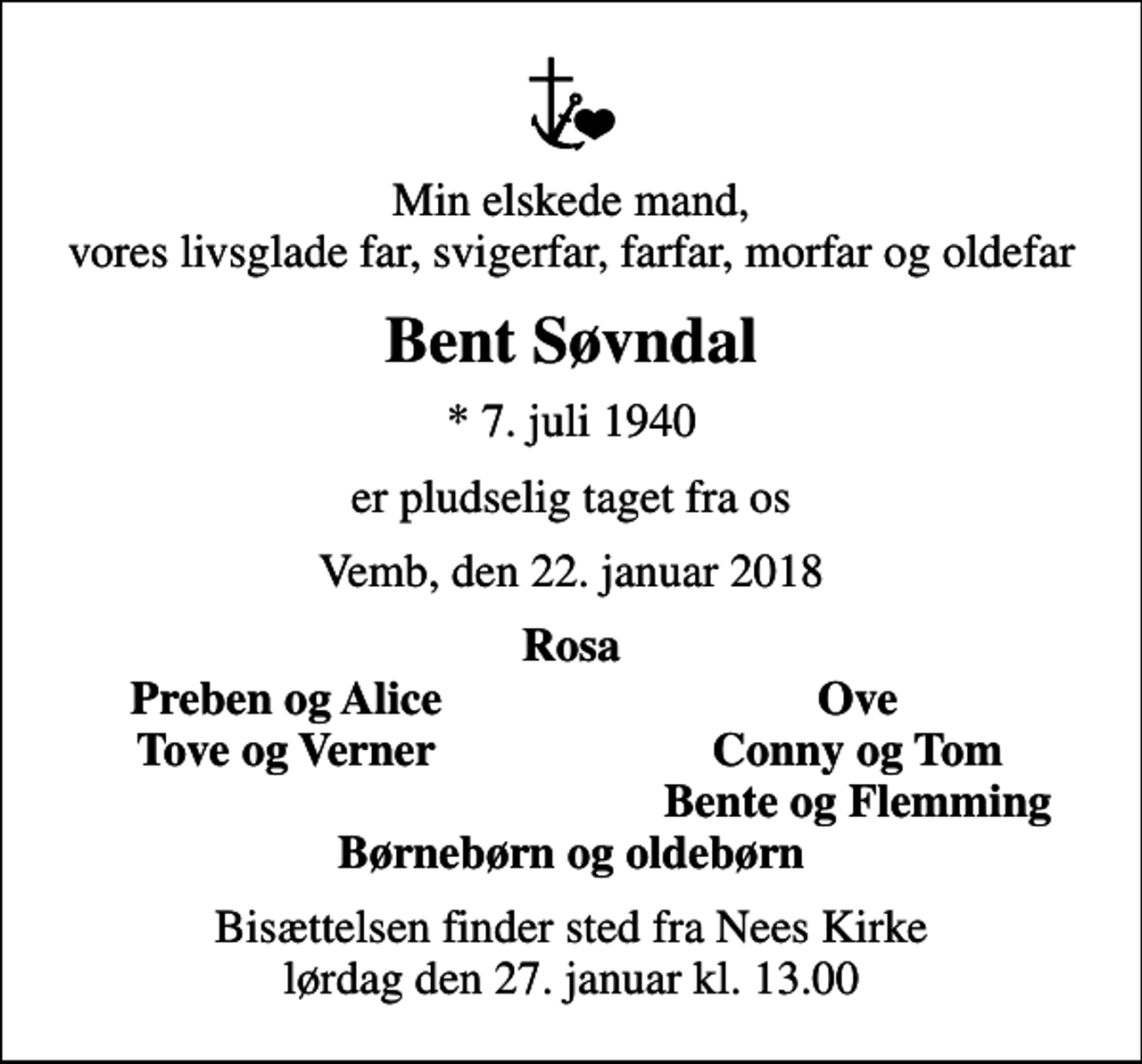<p>Min elskede mand, vores livsglade far, svigerfar, farfar, morfar og oldefar<br />Bent Søvndal<br />* 7. juli 1940<br />er pludselig taget fra os<br />Vemb, den 22. januar 2018<br />Rosa<br />Preben og Alice<br />Ove<br />Tove og Verner<br />Conny og Tom<br />Bente og Flemming<br />Bisættelsen finder sted fra Nees Kirke lørdag den 27. januar kl. 13.00</p>