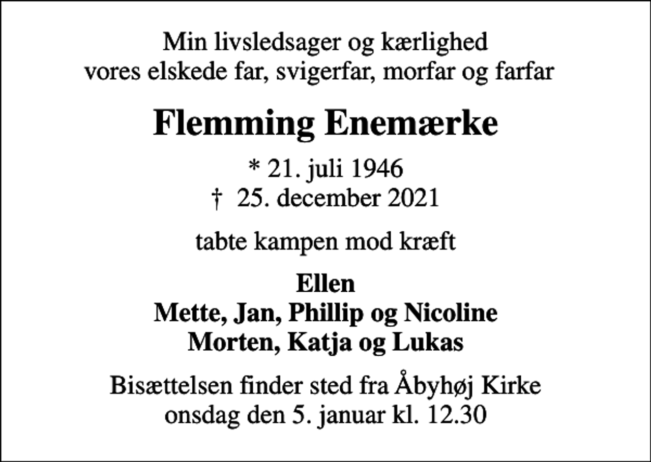 <p>Min livsledsager og kærlighed vores elskede far, svigerfar, morfar og farfar<br />Flemming Enemærke<br />* 21. juli 1946<br />✝ 25. december 2021<br />tabte kampen mod kræft<br />Ellen Mette, Jan, Phillip og Nicoline Morten, Katja og Lukas<br />Bisættelsen finder sted fra Åbyhøj Kirke onsdag den 5. januar kl. 12.30</p>