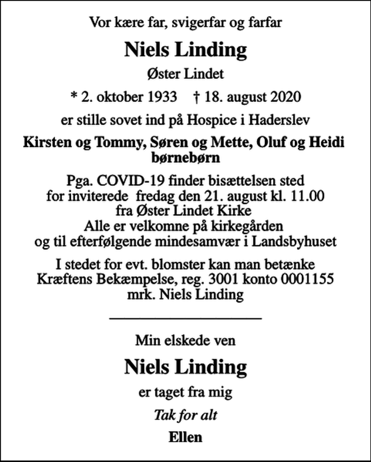 <p>Vor kære far, svigerfar og farfar<br />Niels Linding<br />Øster Lindet<br />* 2. oktober 1933 ✝ 18. august 2020<br />er stille sovet ind på Hospice i Haderslev<br />Kirsten og Tommy, Søren og Mette, Oluf og Heidi børnebørn<br />Pga. COVID-19 finder bisættelsen sted for inviterede fredag den 21. august kl. 11.00 fra Øster Lindet Kirke Alle er velkomne på kirkegården og til efterfølgende mindesamvær i Landsbyhuset<br />I stedet for evt. blomster kan man betænke<br />Kræftens Bekæmpelse reg.3001konto0001155mrk. Niels<br />Linding<br />Min elskede ven<br />Niels Linding<br />er taget fra mig<br />Tak for alt<br />Ellen</p>