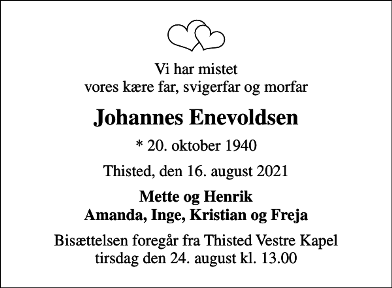 <p>Vi har mistet vores kære far, svigerfar og morfar<br />Johannes Enevoldsen<br />* 20. oktober 1940<br />Thisted, den 16. august 2021<br />Mette og Henrik Amanda, Inge, Kristian og Freja<br />Bisættelsen foregår fra Thisted Vestre Kapel tirsdag den 24. august kl. 13.00</p>