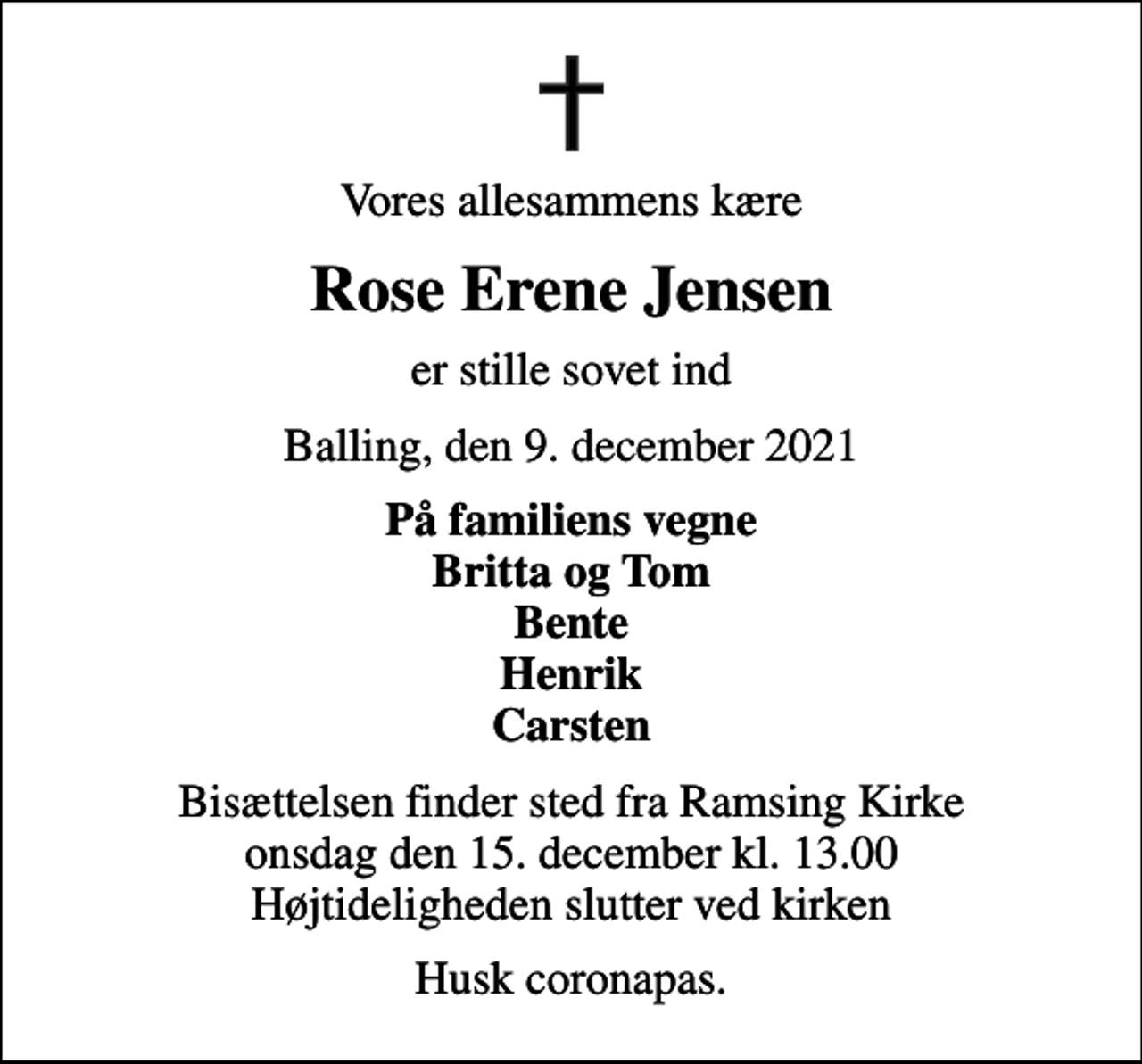 <p>Vores allesammens kære<br />Rose Erene Jensen<br />er stille sovet ind<br />Balling, den 9. december 2021<br />På familiens vegne Britta og Tom Bente Henrik Carsten<br />Bisættelsen finder sted fra Ramsing Kirke onsdag den 15. december kl. 13.00 Højtideligheden slutter ved kirken<br />Husk coronapas.</p>