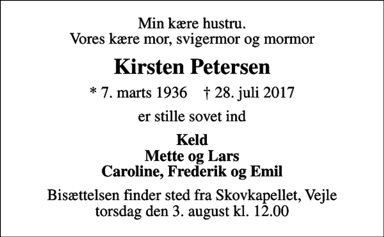 <p>Min kære hustru. Vores kære mor, svigermor og mormor<br />Kirsten Petersen<br />* 7. marts 1936 ✝ 28. juli 2017<br />er stille sovet ind<br />Keld Mette og Lars Caroline, Frederik og Emil<br />Bisættelsen finder sted fra Skovkapellet, Vejle torsdag den 3. august kl. 12.00</p>
