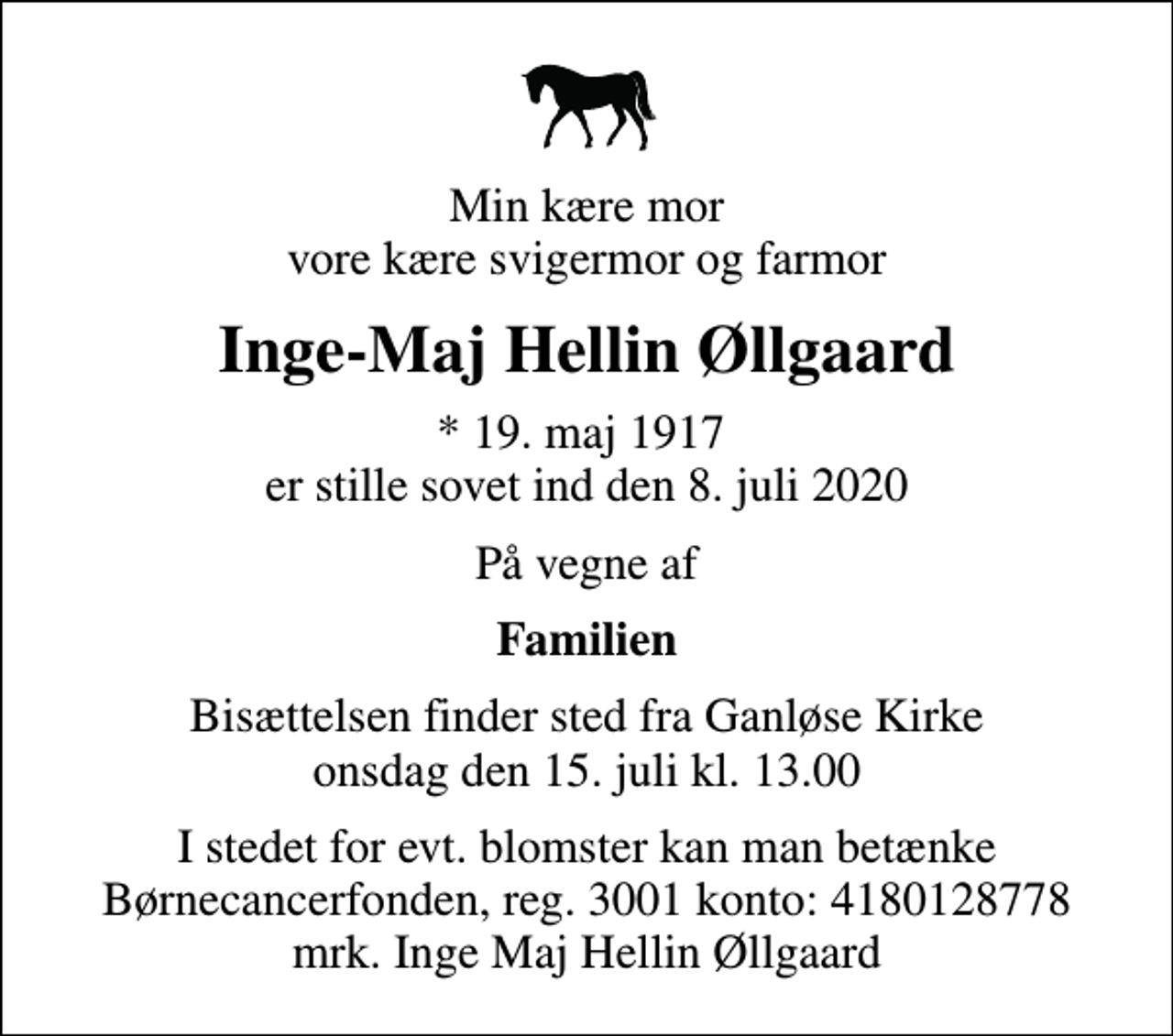 <p>Min kære mor vore kære svigermor og farmor<br />Inge-Maj Hellin Øllgaard<br />* 19. maj 1917 er stille sovet ind den 8. juli 2020<br />På vegne af<br />Familien<br />Bisættelsen finder sted fra Ganløse Kirke onsdag den 15. juli kl. 13.00<br />I stedet for evt. blomster kan man betænke<br />Børnecancerfonden reg.3001konto:4180128778mrk. Inge Maj Hellin<br />Øllgaard</p>