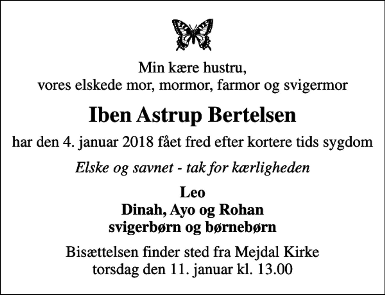 <p>Min kære hustru, vores elskede mor, mormor, farmor og svigermor<br />Iben Astrup Bertelsen<br />har den 4. januar 2018 fået fred efter kortere tids sygdom<br />Elske og savnet - tak for kærligheden<br />Leo Dinah, Ayo og Rohan svigerbørn og børnebørn<br />Bisættelsen finder sted fra Mejdal Kirke torsdag den 11. januar kl. 13.00</p>