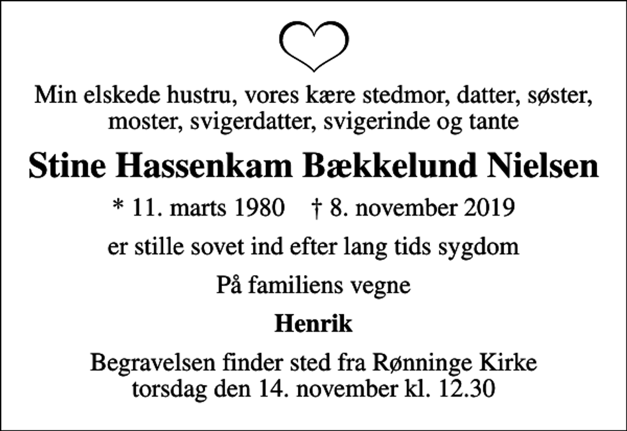 <p>Min elskede hustru, vores kære stedmor, datter, søster, moster, svigerdatter, svigerinde og tante<br />Stine Hassenkam Bækkelund Nielsen<br />* 11. marts 1980 ✝ 8. november 2019<br />er stille sovet ind efter lang tids sygdom<br />På familiens vegne<br />Henrik<br />Begravelsen finder sted fra Rønninge Kirke torsdag den 14. november kl. 12.30</p>