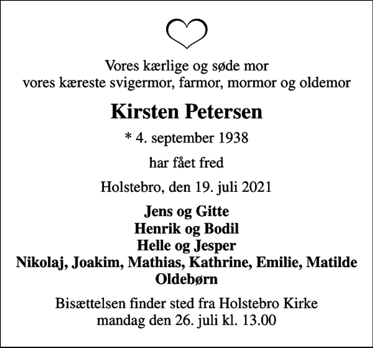 <p>Vores kærlige og søde mor vores kæreste svigermor, farmor, mormor og oldemor<br />Kirsten Petersen<br />* 4. september 1938<br />har fået fred<br />Holstebro, den 19. juli 2021<br />Jens og Gitte Henrik og Bodil Helle og Jesper Nikolaj, Joakim, Mathias, Kathrine, Emilie, Matilde Oldebørn<br />Bisættelsen finder sted fra Holstebro Kirke mandag den 26. juli kl. 13.00</p>
