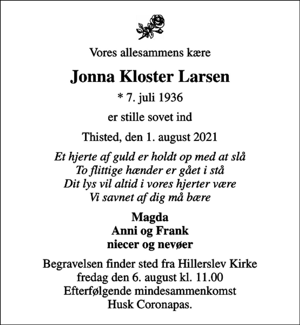 <p>Vores allesammens kære<br />Jonna Kloster Larsen<br />* 7. juli 1936<br />er stille sovet ind<br />Thisted, den 1. august 2021<br />Et hjerte af guld er holdt op med at slå To flittige hænder er gået i stå Dit lys vil altid i vores hjerter være Vi savnet af dig må bære<br />Magda Anni og Frank niecer og nevøer<br />Begravelsen finder sted fra Hillerslev Kirke fredag den 6. august kl. 11.00 Efterfølgende mindesammenkomst Husk Coronapas.</p>