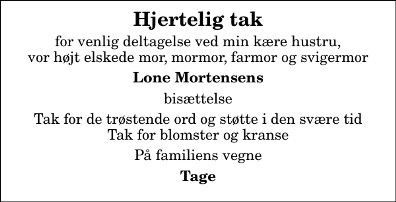 <p>Hjertelig tak<br />for venlig deltagelse ved min kære hustru, vor højt elskede mor, mormor, farmor og svigermor<br />Lone Mortensens<br />bisættelse<br />Tak for de trøstende ord og støtte i den svære tid Tak for blomster og kranse<br />På familiens vegne<br />Tage</p>