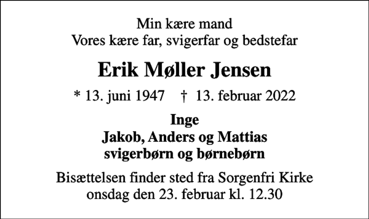 <p>Min kære mand Vores kære far, svigerfar og bedstefar<br />Erik Møller Jensen<br />* 13. juni 1947 ✝ 13. februar 2022<br />Inge Jakob, Anders og Mattias svigerbørn og børnebørn<br />Bisættelsen finder sted fra Sorgenfri Kirke onsdag den 23. februar kl. 12.30</p>