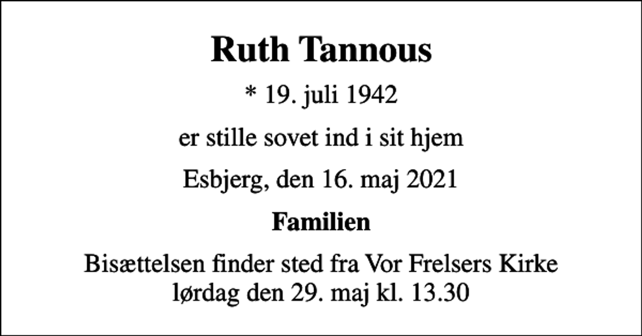 <p>Ruth Tannous<br />* 19. juli 1942<br />er stille sovet ind i sit hjem<br />Esbjerg, den 16. maj 2021<br />Familien<br />Bisættelsen finder sted fra Vor Frelsers Kirke lørdag den 29. maj kl. 13.30</p>