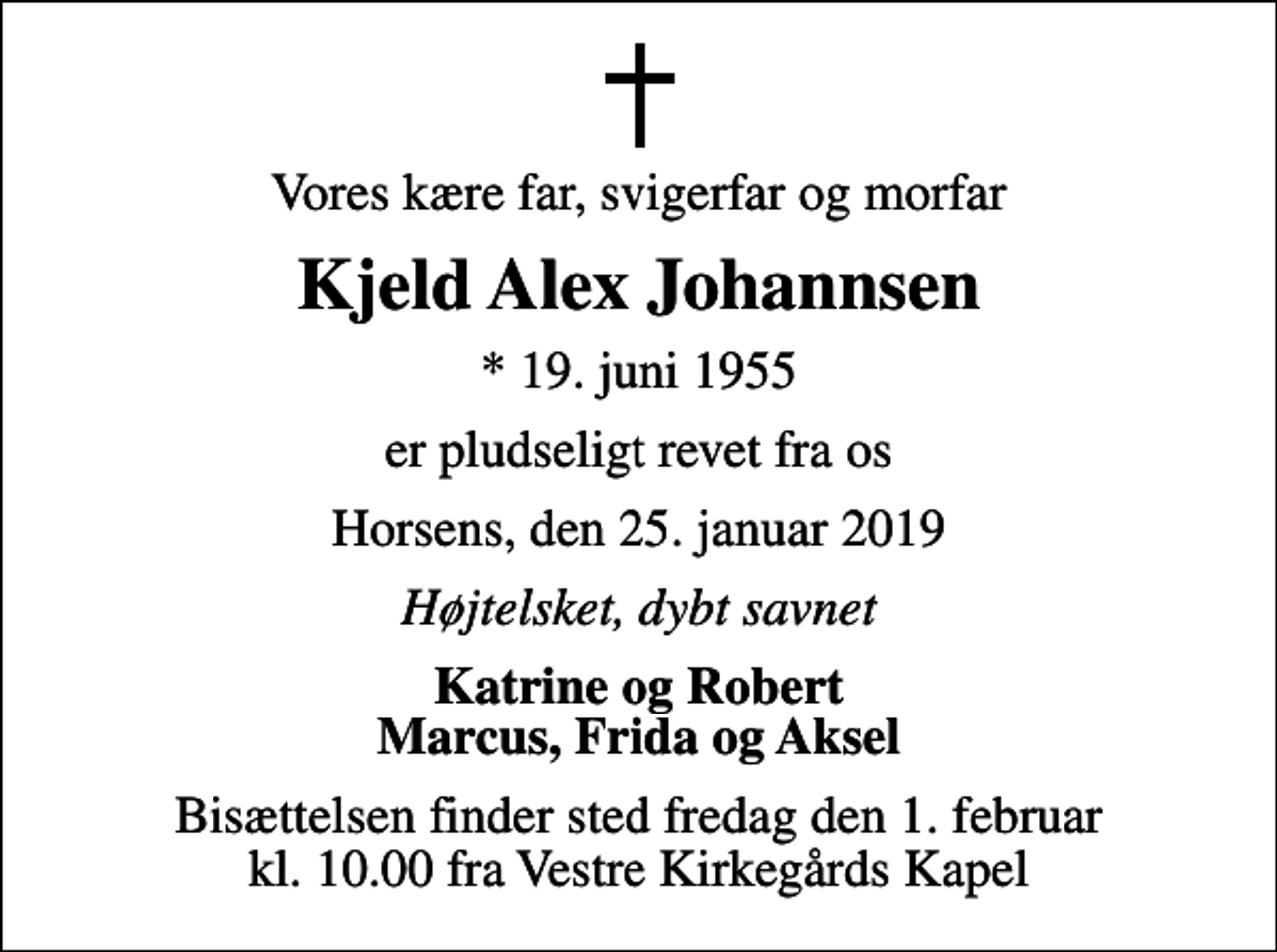 <p>Vores kære far, svigerfar og morfar<br />Kjeld Alex Johannsen<br />* 19. juni 1955<br />er pludseligt revet fra os<br />Horsens, den 25. januar 2019<br />Højtelsket, dybt savnet<br />Katrine og Robert Marcus, Frida og Aksel<br />Bisættelsen finder sted fredag den 1. februar kl. 10.00 fra Vestre Kirkegårds Kapel</p>