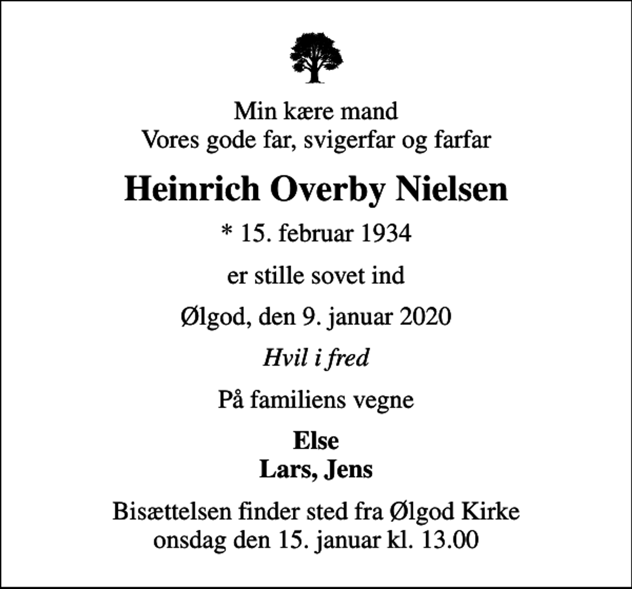 <p>Min kære mand Vores gode far, svigerfar og farfar<br />Heinrich Overby Nielsen<br />* 15. februar 1934<br />er stille sovet ind<br />Ølgod, den 9. januar 2020<br />Hvil i fred<br />På familiens vegne<br />Else Lars, Jens<br />Bisættelsen finder sted fra Ølgod Kirke onsdag den 15. januar kl. 13.00</p>
