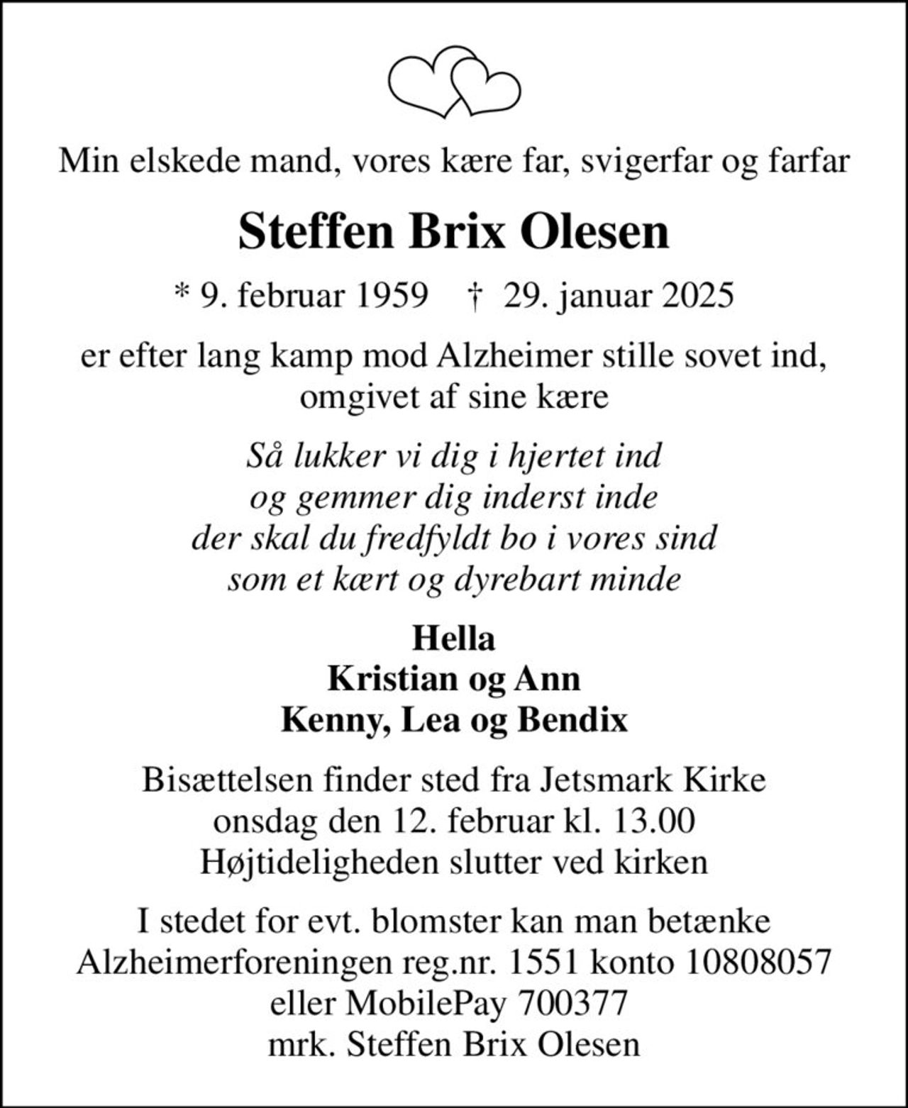 Min elskede mand, vores kære far, svigerfar og farfar
Steffen Brix Olesen
* 9. februar 1959    ✝ 29. januar 2025
er efter lang kamp mod Alzheimer stille sovet ind, omgivet af sine kære
Så lukker vi dig i hjertet ind og gemmer dig inderst inde der skal du fredfyldt bo i vores sind som et kært og dyrebart minde
Hella Kristian og Ann Kenny, Lea og Bendix
Bisættelsen finder sted fra Jetsmark Kirke  onsdag den 12. februar kl. 13.00  Højtideligheden slutter ved kirken
I stedet for evt. blomster kan man betænke
					Alzheimerforeningen reg.nr.1551konto10808057mrk. Steffen Brix
					Olesen