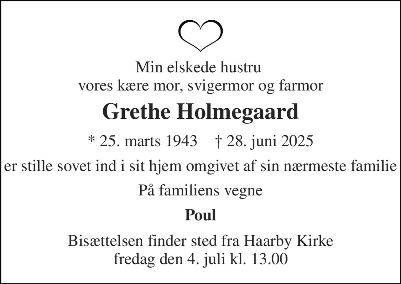 Min elskede hustru  vores kære mor, svigermor og farmor 
Grethe Holmegaard 
*​ 25. marts 1943​    †​ 28. juni 2025 
er stille sovet ind i sit hjem omgivet af sin nærmeste familie 
På familiens vegne 
Poul 
Bisættelsen​ finder sted fra Haarby Kirke​ fredag den 4. juli​ kl. 13.00