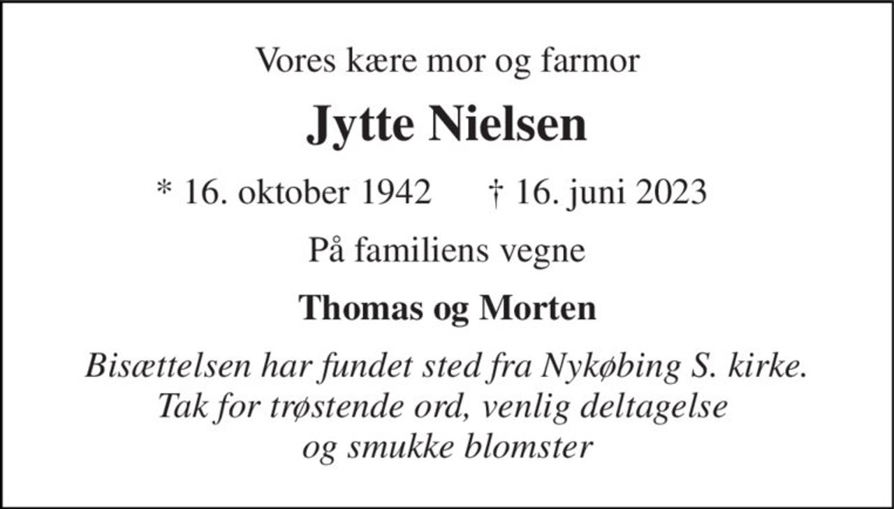 Vores kære mor og farmor 
Jytte Nielsen 
*​ 16. oktober 1942 
✝​ 16. juni 2023​ 
På familiens vegne 
Thomas og Morten 
Bisættelsen har fundet sted fra Nykøbing S. kirke. Tak for trøstende ord, venlig deltagelse  og smukke blomster