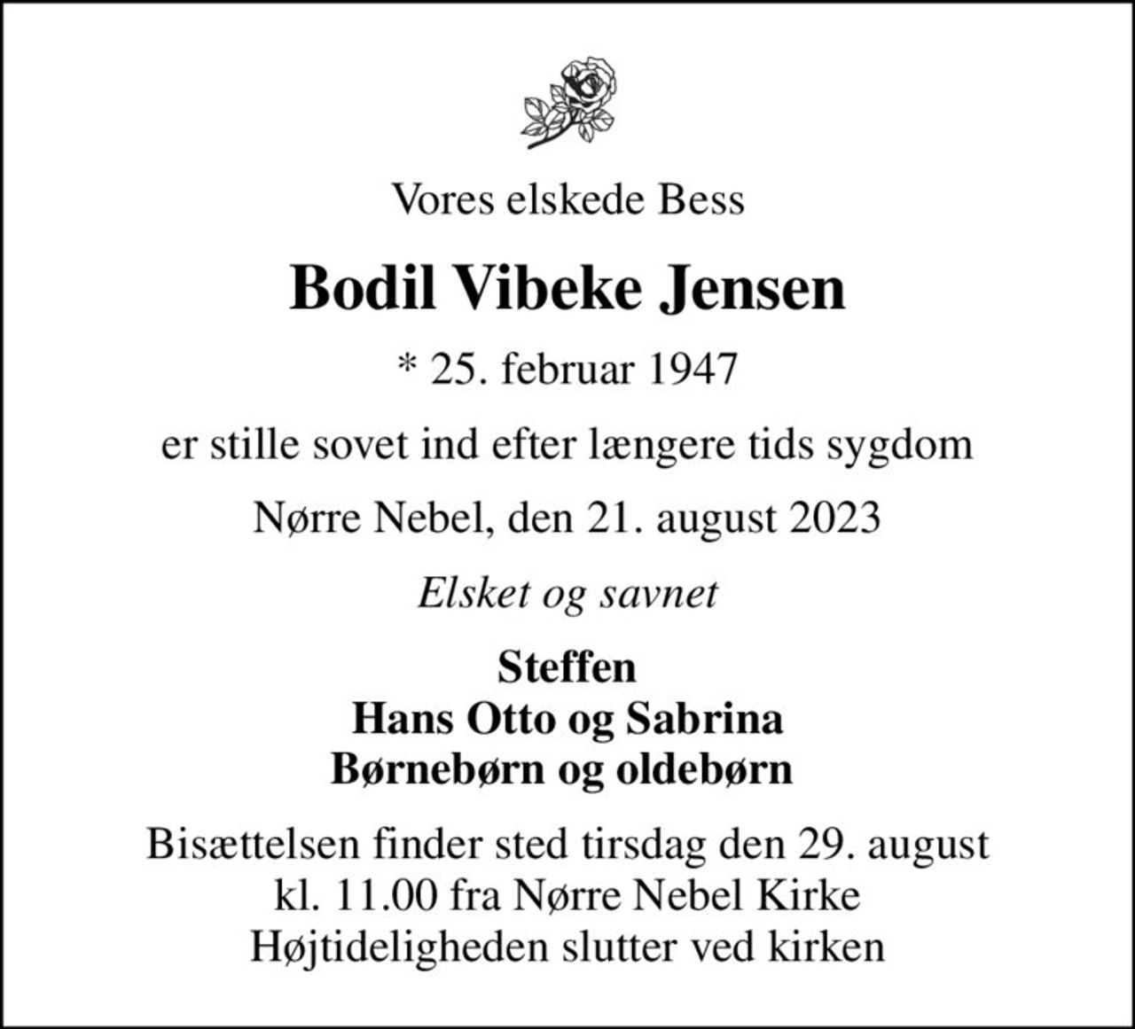 Vores elskede Bess
Bodil Vibeke Jensen
* 25. februar 1947
er stille sovet ind efter længere tids sygdom
Nørre Nebel, den 21. august 2023
Elsket og savnet
Steffen Hans Otto og Sabrina Børnebørn og oldebørn 
Bisættelsen finder sted tirsdag den 29. august kl. 11.00 fra Nørre Nebel Kirke Højtideligheden slutter ved kirken