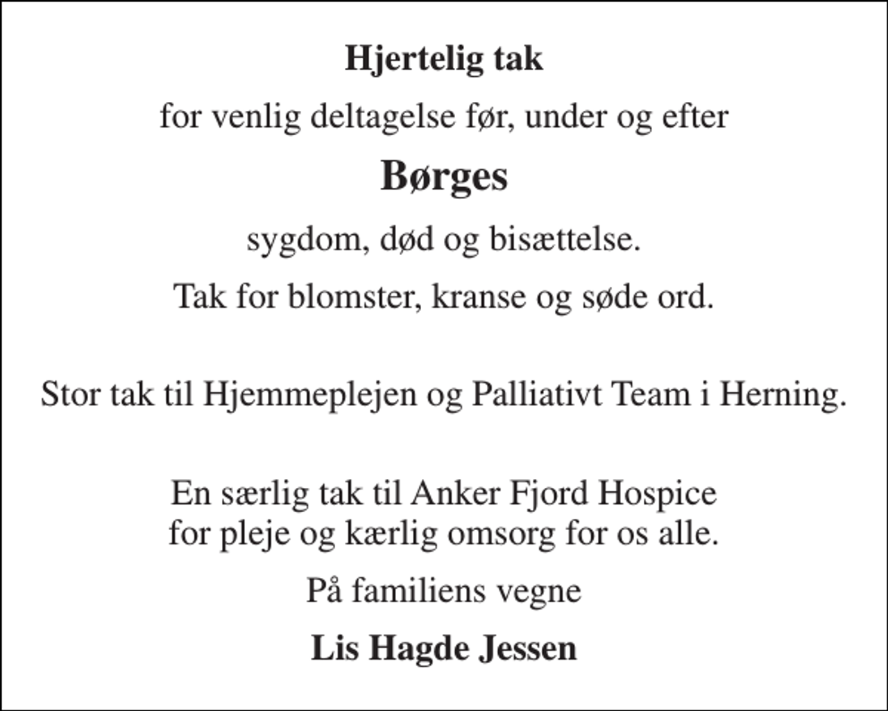 <p>Hjertelig tak<br />for venlig deltagelse før, under og efter<br />Børges<br />sygdom, død og bisættelse.<br />Tak for blomster, kranse og søde ord.<br />Stor tak til Hjemmeplejen og Palliativt Team i Herning.<br />En særlig tak til Anker Fjord Hospice for pleje og kærlig omsorg for os alle.<br />På familiens vegne<br />Lis Hagde Jessen</p>
