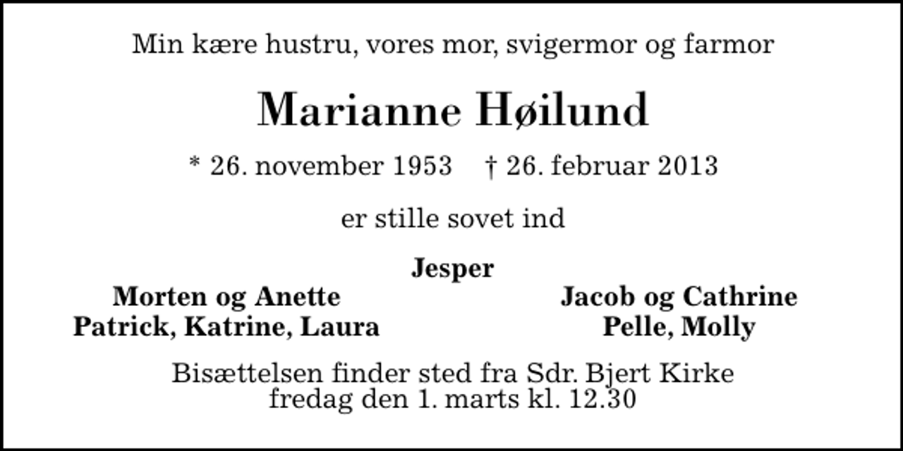 <p>Min kære hustru, vores mor, svigermor og farmor<br />Marianne Høilund<br />* 26. november 1953 ✝ 26. februar 2013<br />er stille sovet ind<br />Jesper<br />Morten og Anette<br />Jacob og Cathrine<br />Patrick, Katrine<br />Pelle, Molly<br />Laura<br />Bisættelsen finder sted fra Sdr. Bjert Kirke fredag den 1. marts kl. 11.00</p>
