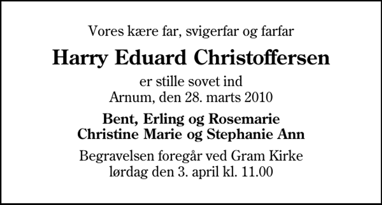 <p>Vores kære far, svigerfar og farfar<br />Harry Eduard Christoffersen<br />er stille sovet ind Arnum, den 28. marts 2010<br />Bent, Erling og Rosemarie Christine Marie og Stephanie Ann<br />Begravelsen foregår ved Gram Kirke lørdag den 3. april kl. 11.00<br />Begravelsen foregår ved Gram Kirke lørdag den 3. april kl. 11.00</p>