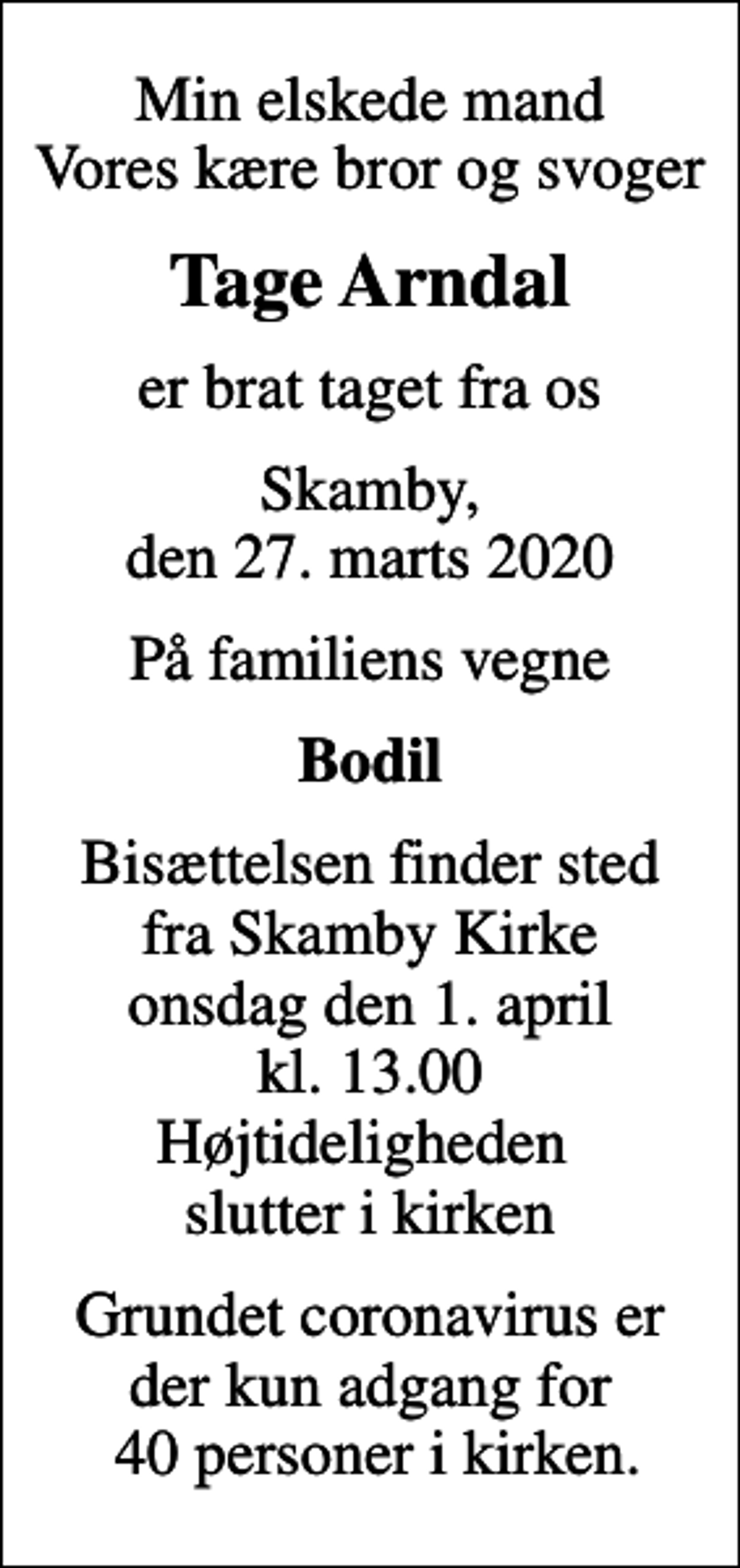 <p>Min elskede mand Vores kære bror og svoger<br />Tage Arndal<br />er brat taget fra os<br />Skamby, den 27. marts 2020<br />På familiens vegne<br />Bodil<br />Bisættelsen finder sted fra Skamby Kirke onsdag den 1. april kl. 13.00 Højtideligheden slutter i kirken<br />Grundet coronavirus er der kun adgang for 40 personer i kirken.</p>