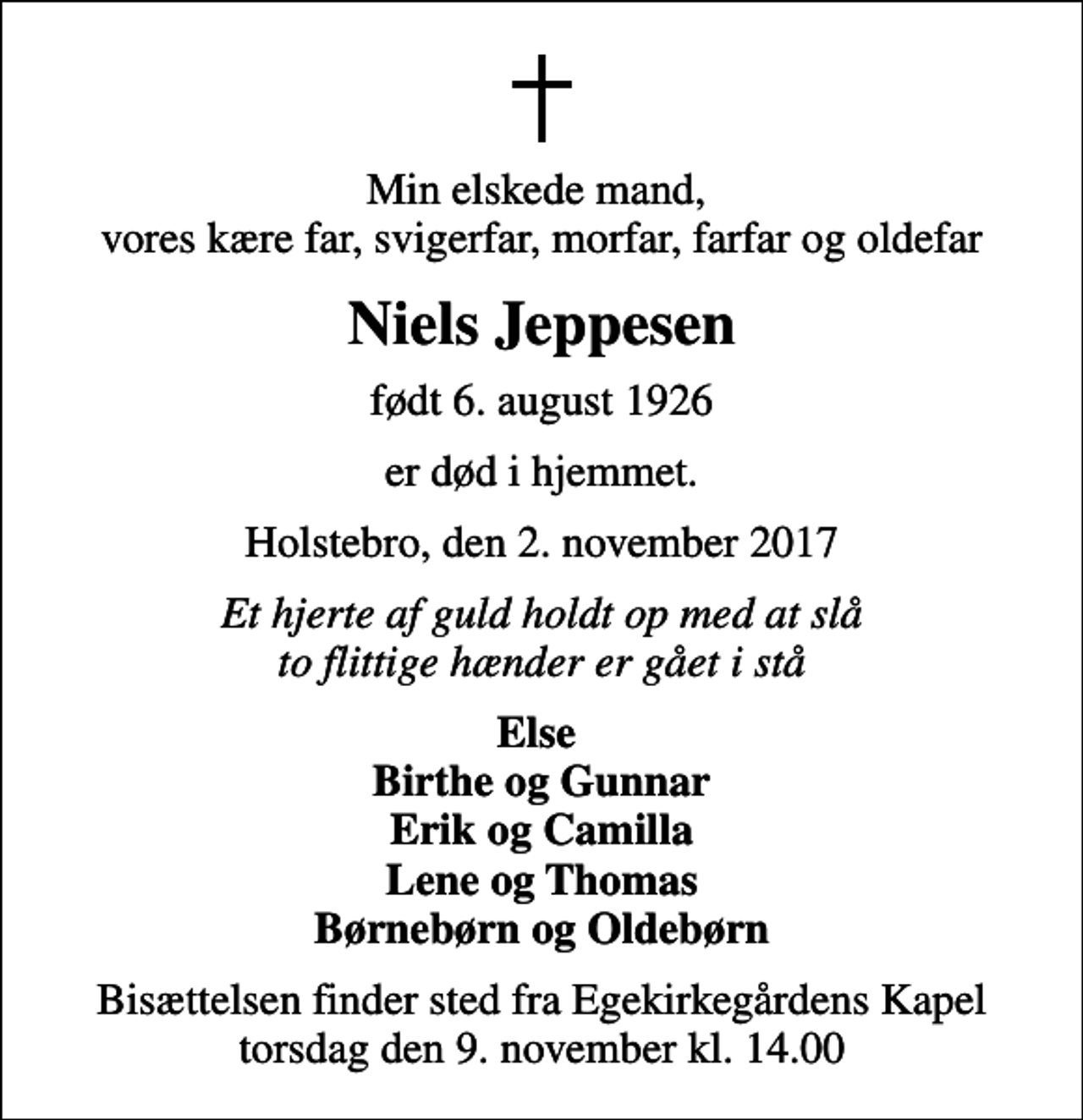 <p>Min elskede mand, vores kære far, svigerfar, morfar, farfar og oldefar<br />Niels Jeppesen<br />født 6. august 1926<br />er død i hjemmet.<br />Holstebro, den 2. november 2017<br />Et hjerte af guld holdt op med at slå to flittige hænder er gået i stå<br />Else Birthe og Gunnar Erik og Camilla Lene og Thomas Børnebørn og Oldebørn<br />Bisættelsen finder sted fra Egekirkegårdens Kapel torsdag den 9. november kl. 14.00</p>