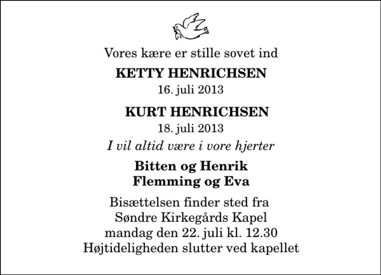 <p>Vores kære er stille sovet ind<br />Ketty Henrichsen 16. juli 2013<br />Kurt Henrichsen 18. juli 2013<br />I vil altid være i vore hjerter<br />Bitten og Henrik Flemming og Eva<br />Bisættelsen finder sted fra Vor Frelsers Kirke mandag den 22. juli kl. 12.30 Højtideligheden slutter ved kapellet</p>