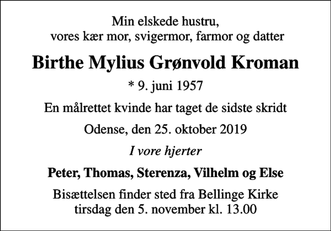 <p>Min elskede hustru, vores kær mor, svigermor, farmor og datter<br />Birthe Mylius Grønvold Kroman<br />* 9. juni 1957<br />En målrettet kvinde har taget de sidste skridt<br />Odense, den 25. oktober 2019<br />I vore hjerter<br />Peter, Thomas, Sterenza, Vilhelm og Else<br />Bisættelsen finder sted fra Bellinge Kirke tirsdag den 5. november kl. 13.00</p>