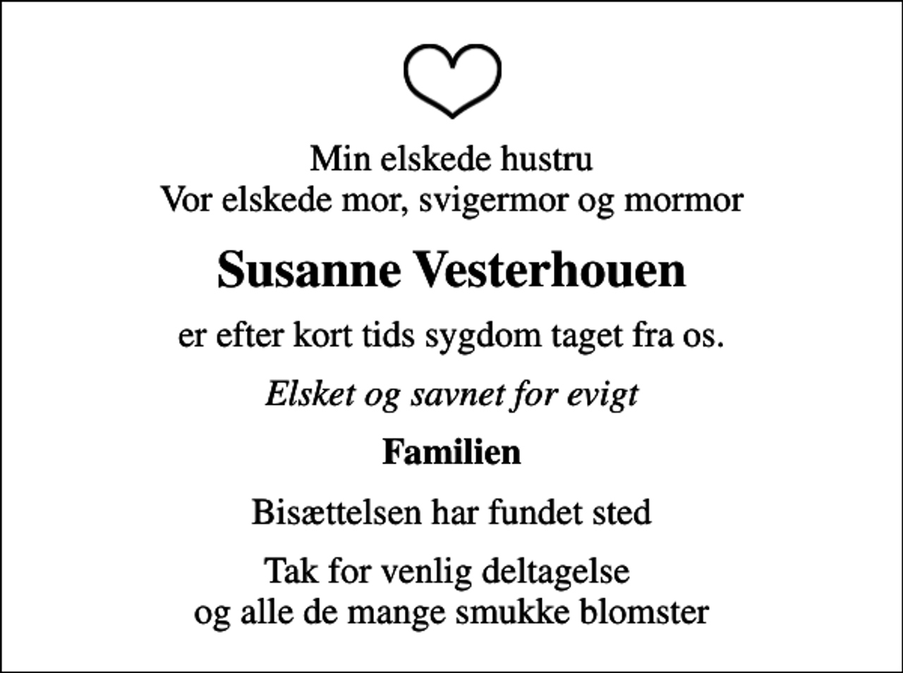 <p>Min elskede hustru Vor elskede mor, svigermor og mormor<br />Susanne Vesterhouen<br />er efter kort tids sygdom taget fra os.<br />Elsket og savnet for evigt<br />Familien<br />Bisættelsen har fundet sted<br />Tak for venlig deltagelse og alle de mange smukke blomster</p>