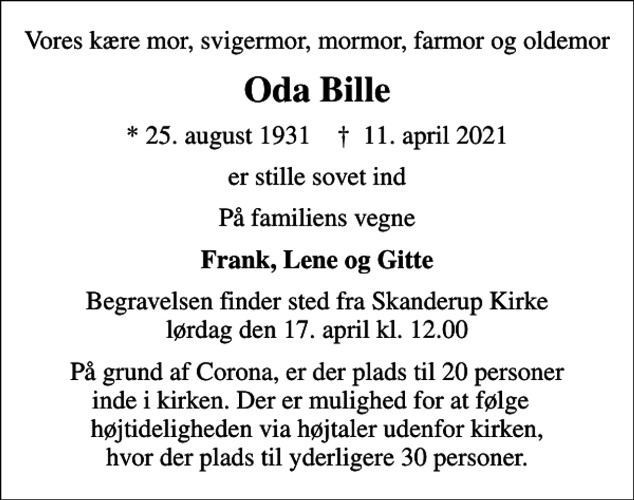 <p>Vores kære mor, svigermor, mormor, farmor og oldemor<br />Oda Bille<br />* 25. august 1931 ✝ 11. april 2021<br />er stille sovet ind<br />På familiens vegne<br />Frank, Lene og Gitte<br />Begravelsen finder sted fra Skanderup Kirke lørdag den 17. april kl. 12.00<br />På grund af Corona, er der plads til 20 personer inde i kirken. Der er mulighed for at følge højtideligheden via højtaler udenfor kirken, hvor der plads til yderligere 30 personer.</p>
