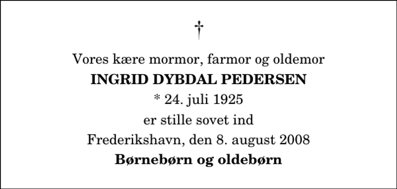 <p>Vores kære mormor, farmor og oldemor<br />Ingrid Dybdal Pedersen<br />* 24. juli 1925<br />er stille sovet ind<br />Frederikshavn, den 8. august 2008<br />Børnebørn og oldebørn</p>