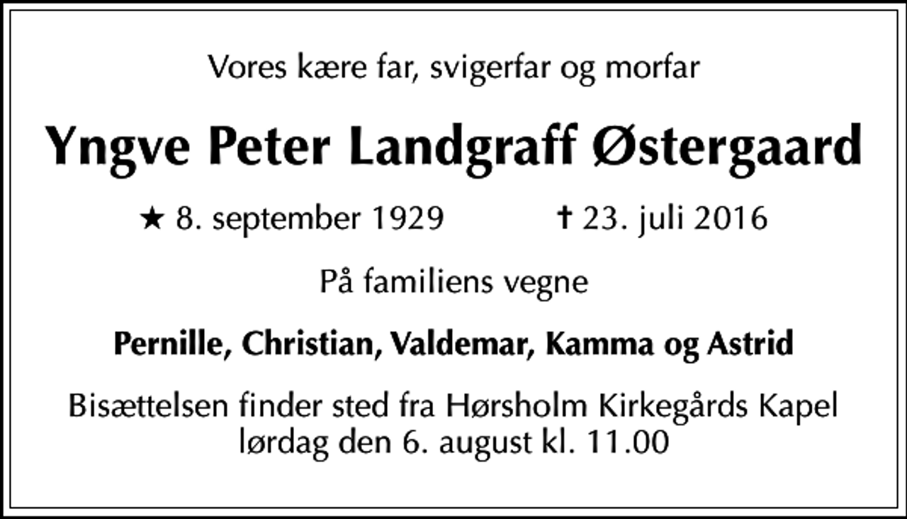 <p>Vores kære far, svigerfar og morfar<br />Yngve Peter Landgraff Østergaard<br />* 8. september 1929 ✝ 23. juli 2016<br />På familiens vegne<br />Pernille, Christian, Valdemar, Kamma og Astrid<br />Bisættelsen finder sted fra Hørsholm Kirkegårds Kapel lørdag den 6. august kl. 11.00</p>