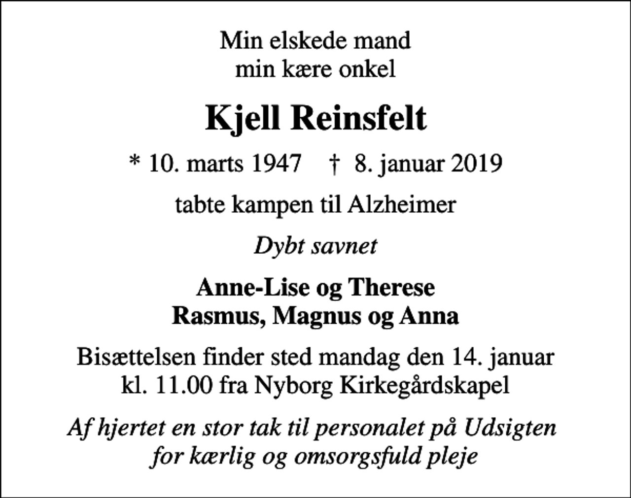 <p>Min elskede mand min kære onkel<br />Kjell Reinsfelt<br />* 10. marts 1947 ✝ 8. januar 2019<br />tabte kampen til Alzheimer<br />Dybt savnet<br />Anne-Lise og Therese Rasmus, Magnus og Anna<br />Bisættelsen finder sted mandag den 14. januar kl. 11.00 fra Nyborg Kirkegårdskapel<br />Af hjertet en stor tak til personalet på Udsigten for kærlig og omsorgsfuld pleje</p>
