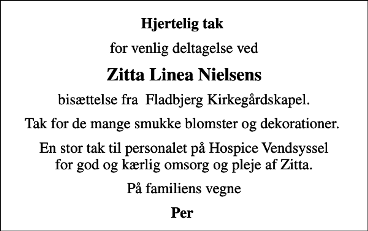 <p>Hjertelig tak<br />for venlig deltagelse ved<br />Zitta Linea Nielsens<br />bisættelse fra Fladbjerg Kirkegårdskapel.<br />Tak for de mange smukke blomster og dekorationer.<br />En stor tak til personalet på Hospice Vendsyssel for god og kærlig omsorg og pleje af Zitta.<br />På familiens vegne<br />Per</p>