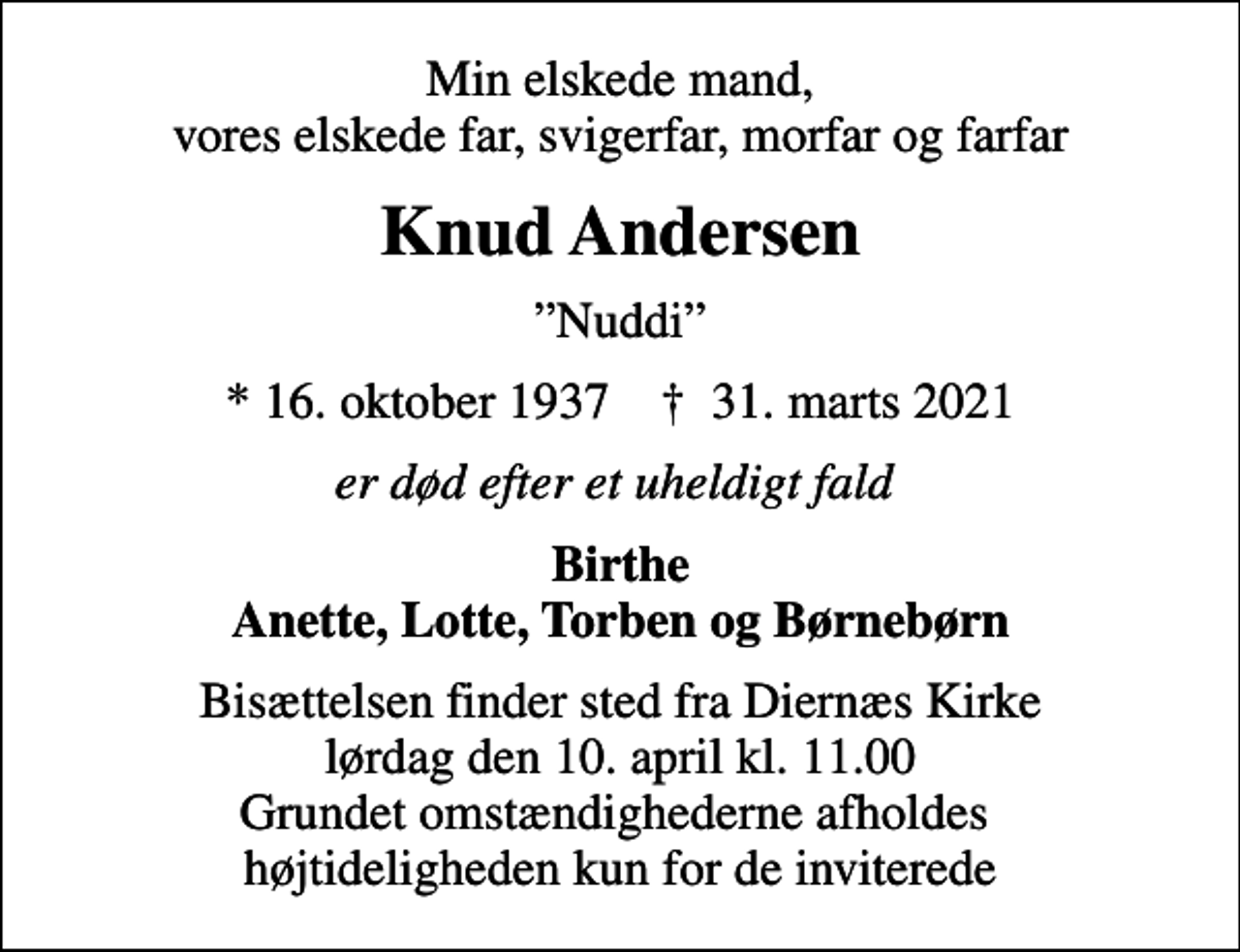 <p>Min elskede mand, vores elskede far, svigerfar, morfar og farfar<br />Knud Andersen<br />Nuddi<br />* 16. oktober 1937 ✝ 31. marts 2021<br />er død efter et uheldigt fald<br />Birthe Anette, Lotte, Torben og Børnebørn<br />Bisættelsen finder sted fra Diernæs Kirke lørdag den 10. april kl. 11.00 Grundet omstændighederne afholdes højtideligheden kun for de inviterede</p>