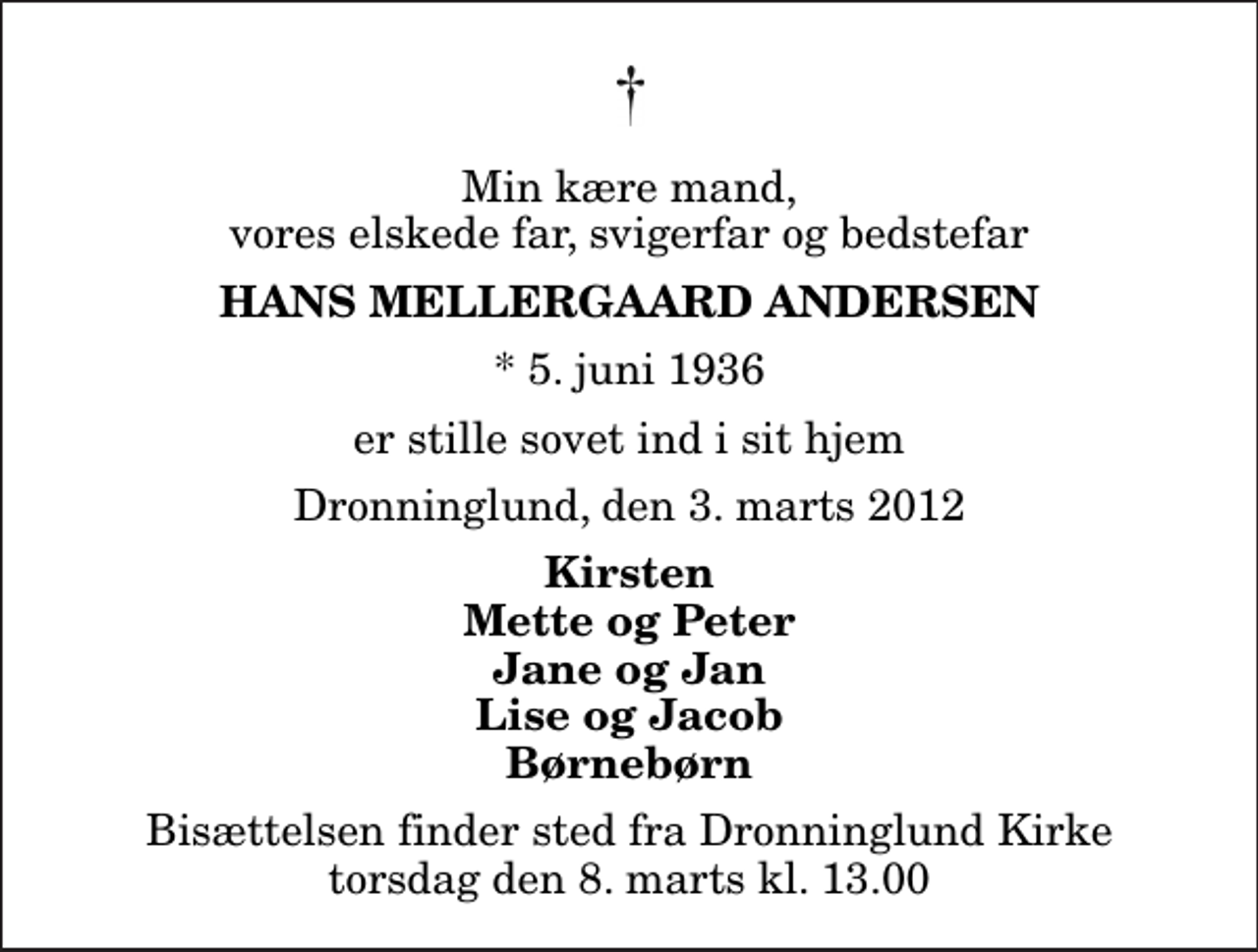 <p>Min kære mand, vores elskede far, svigerfar og bedstefar<br />Hans Mellergaard Andersen<br />* 5. juni 1936<br />er stille sovet ind i sit hjem<br />Dronninglund, den 3. marts 2012<br />Kirsten Mette og Peter Jane og Jan Lise og Jacob Børnebørn<br />Bisættelsen finder sted fra Dronninglund Kirke torsdag den 8. marts kl. 13.00</p>