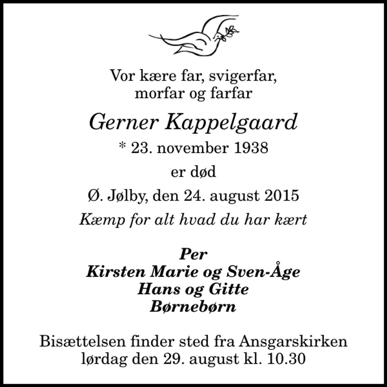 <p>Vor kære far, svigerfar, morfar og farfar<br />Gerner Kappelgaard<br />* 23. november 1938<br />er død<br />Ø. Jølby, den 24. august 2015<br />Kæmp for alt hvad du har kært<br />Per Kirsten Marie og Sven-Åge Hans og Gitte Børnebørn<br />Bisættelsen finder sted fra Ansgarskirken lørdag den 29. august kl. 10.30</p>