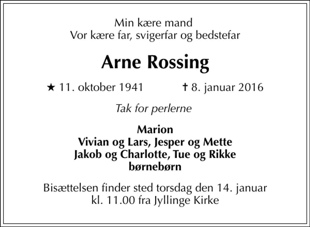 <p>Min kære mand Vor kære far, svigerfar og bedstefar<br />Arne Rossing<br />* 11. oktober 1941 ✝ 8. januar 2016<br />Tak for perlerne<br />Marion Vivian og Lars, Jesper og Mette Jakob og Charlotte, Tue og Rikke børnebørn<br />Bisættelsen finder sted torsdag den 14. januar kl. 11.00 fra Jyllinge Kirke</p>