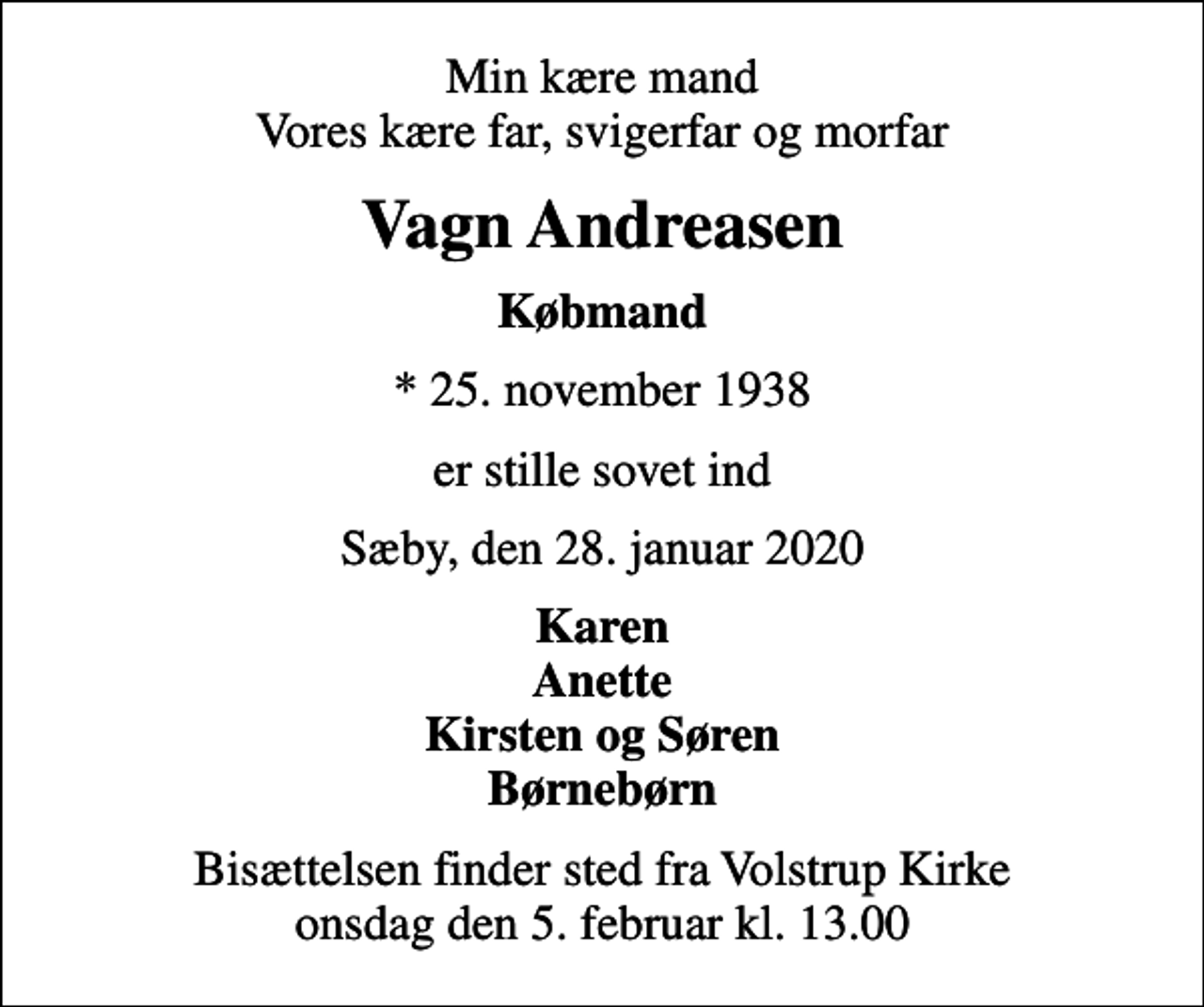 <p>Min kære mand Vores kære far, svigerfar og morfar<br />Vagn Andreasen<br />Købmand<br />* 25. november 1938<br />er stille sovet ind<br />Sæby, den 28. januar 2020<br />Karen Anette Kirsten og Søren Børnebørn<br />Bisættelsen finder sted fra Volstrup Kirke onsdag den 5. februar kl. 13.00</p>