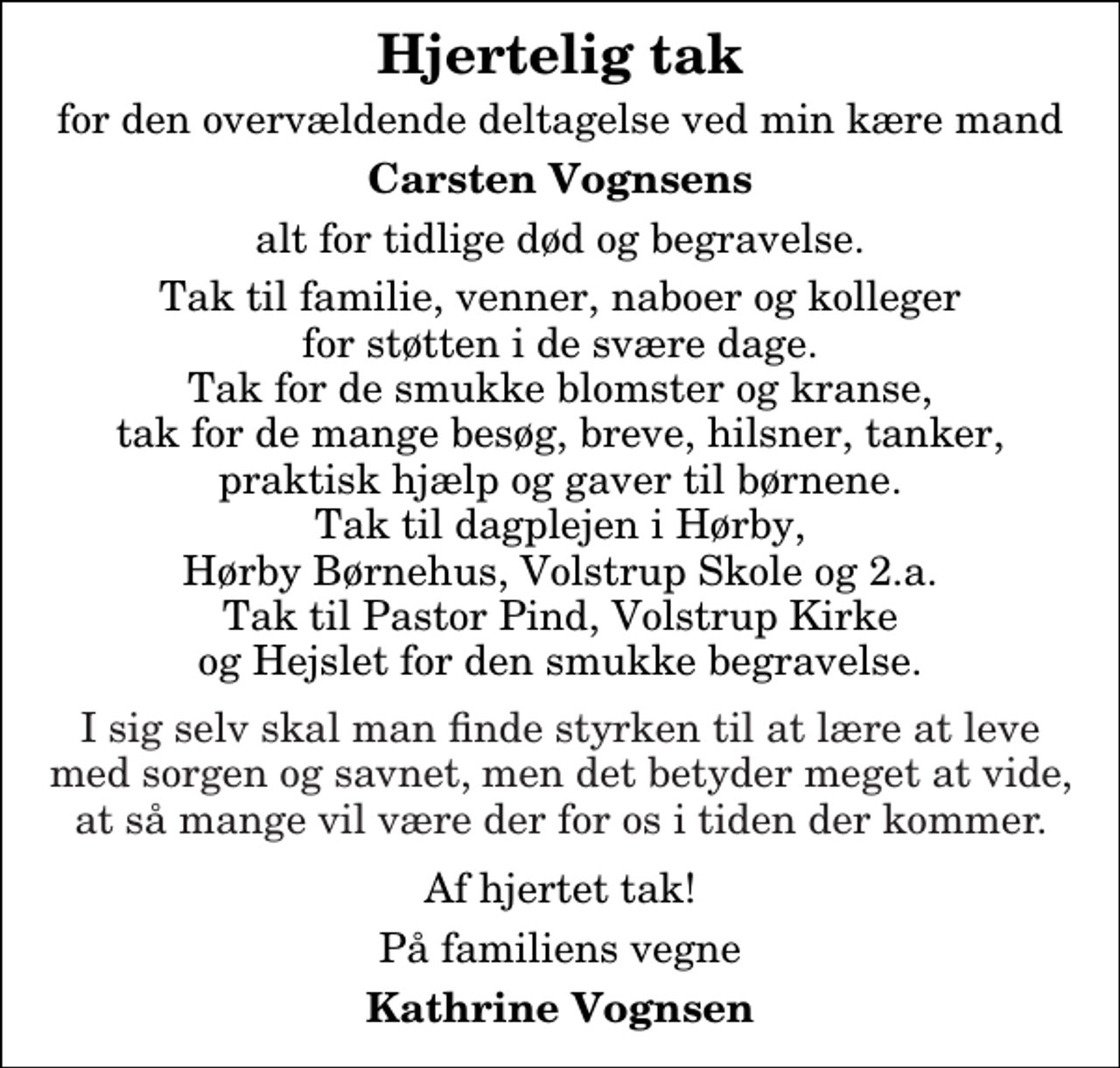 <p>Hjertelig tak<br />for den overvældende deltagelse ved min kære mand<br />Carsten Vognsens<br />alt for tidlige død og begravelse.<br />Tak til familie, venner, naboer og kolleger for støtten i de svære dage. Tak for de smukke blomster og kranse, tak for de mange besøg, breve, hilsner, tanker, praktisk hjælp og gaver til børnene. Tak til dagplejen i Hørby, Hørby Børnehus, Volstrup Skole og 2.a. Tak til Pastor Pind, Volstrup Kirke og Hejslet for den smukke begravelse. I sig selv skal man finde styrken til at lære at leve med sorgen og savnet, men det betyder meget at vide, at så mange vil være der for os i tiden der kommer. Af hjertet tak!<br />På familiens vegne<br />Kathrine Vognsen</p>