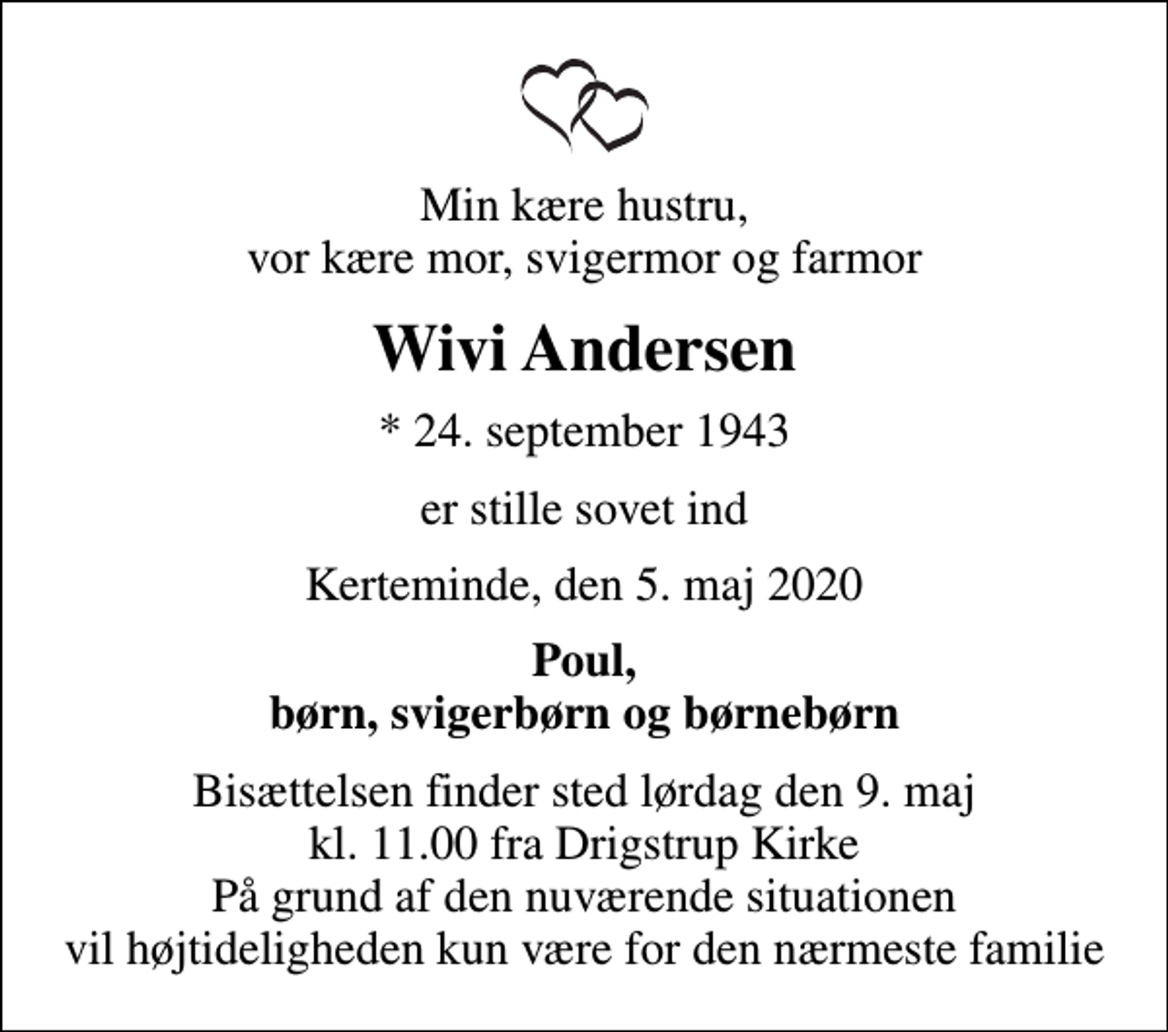 <p>Min kære hustru, vor kære mor, svigermor og farmor<br />Wivi Andersen<br />* 24. september 1943<br />er stille sovet ind<br />Kerteminde, den 5. maj 2020<br />Poul, børn, svigerbørn og børnebørn<br />Bisættelsen finder sted lørdag den 9. maj kl. 11.00 fra Drigstrup Kirke På grund af den nuværende situationen vil højtideligheden kun være for den nærmeste familie</p>