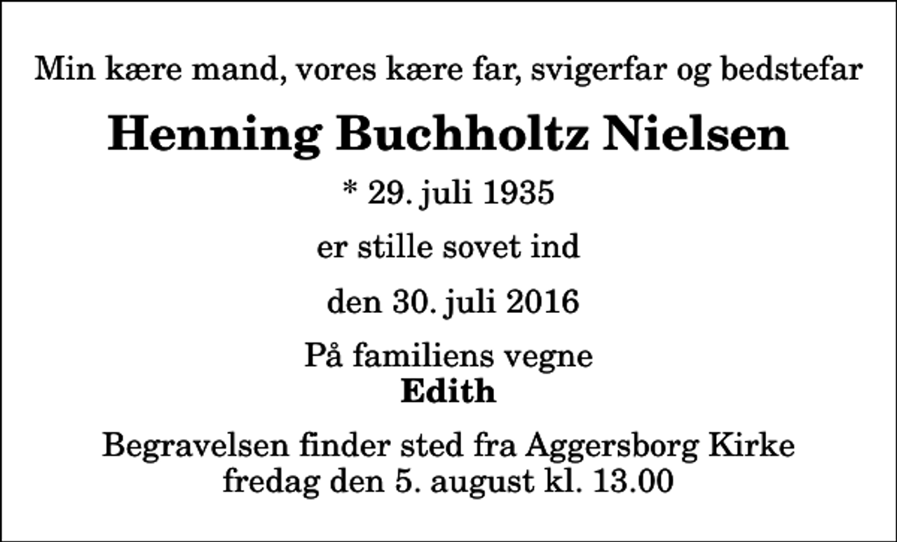 <p>Min kære mand, vores kære far, svigerfar og bedstefar<br />Henning Buchholtz Nielsen<br />* 29. juli 1935<br />er stille sovet ind<br />den 30. juli 2016<br />På familiens vegne<br />Edith<br />Begravelsen finder sted fra Aggersborg Kirke fredag den 5. august kl. 13.00</p>